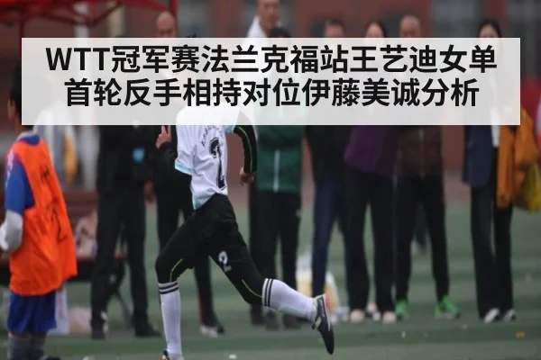WTT冠军赛法兰克福站王艺迪女单首轮反手相持对位伊藤美诚分析